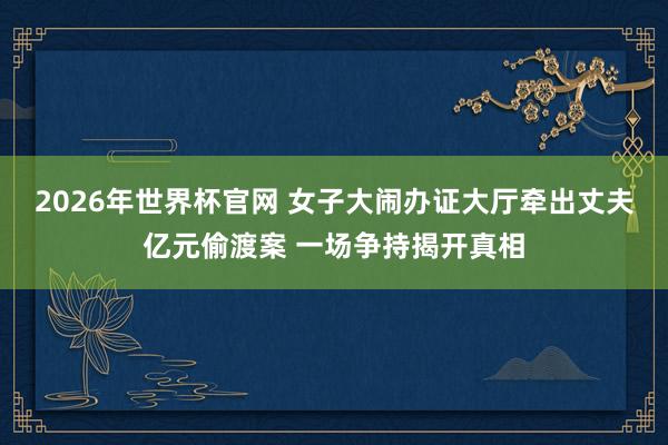 2026年世界杯官网 女子大闹办证大厅牵出丈夫亿元偷渡案 一场争持揭开真相