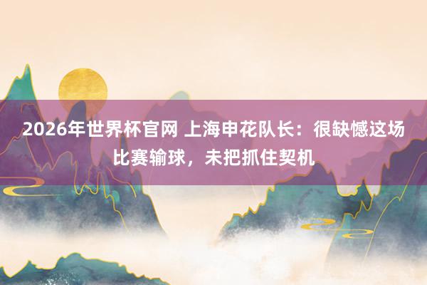 2026年世界杯官网 上海申花队长：很缺憾这场比赛输球，未把抓住契机