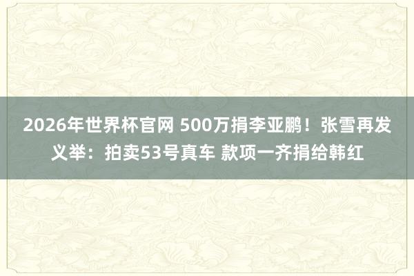 2026年世界杯官网 500万捐李亚鹏！张雪再发义举：拍卖53号真车 款项一齐捐给韩红