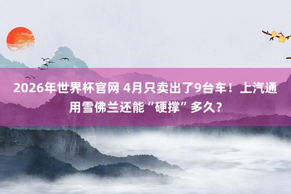 2026年世界杯官网 4月只卖出了9台车！上汽通用雪佛兰还能“硬撑”多久？