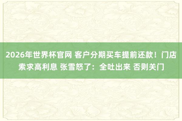 2026年世界杯官网 客户分期买车提前还款！门店索求高利息 张雪怒了：全吐出来 否则关门