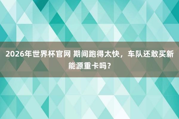 2026年世界杯官网 期间跑得太快，车队还敢买新能源重卡吗？
