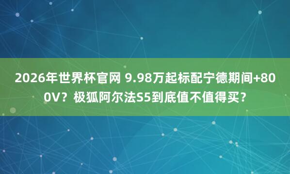 2026年世界杯官网 9.98万起标配宁德期间+800V？极狐阿尔法S5到底值不值得买？
