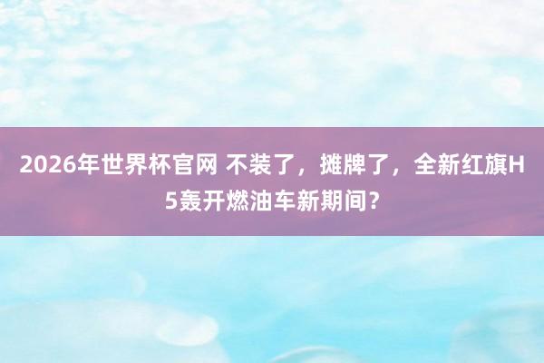 2026年世界杯官网 不装了，摊牌了，全新红旗H5轰开燃油车新期间？