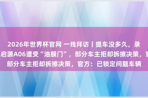 2026年世界杯官网 一线拜访丨提车没多久，录像头就“糊”了！长安启源A06遭受“油膜门”，部分车主拒却拆擦决策，官方：已锁定问题车辆