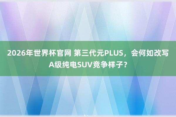 2026年世界杯官网 第三代元PLUS，会何如改写A级纯电SUV竞争样子？