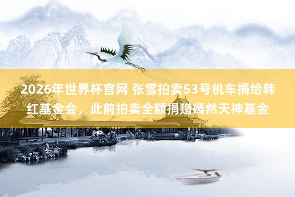 2026年世界杯官网 张雪拍卖53号机车捐给韩红基金会，此前拍卖全额捐赠嫣然天神基金