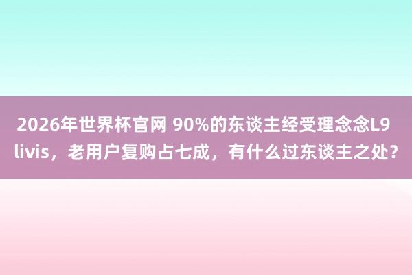2026年世界杯官网 90%的东谈主经受理念念L9 livis，老用户复购占七成，有什么过东谈主之处？