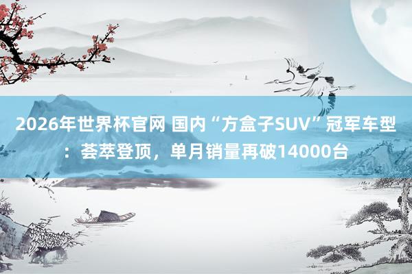2026年世界杯官网 国内“方盒子SUV”冠军车型：荟萃登顶，单月销量再破14000台