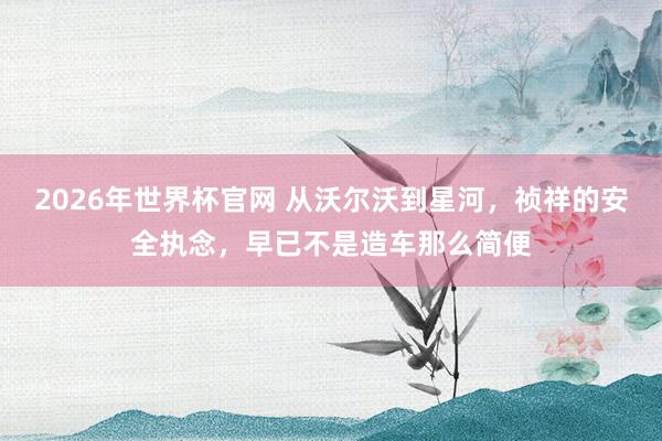 2026年世界杯官网 从沃尔沃到星河，祯祥的安全执念，早已不是造车那么简便