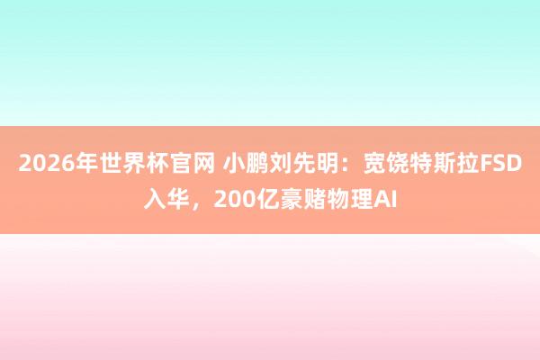 2026年世界杯官网 小鹏刘先明：宽饶特斯拉FSD入华，200亿豪赌物理AI
