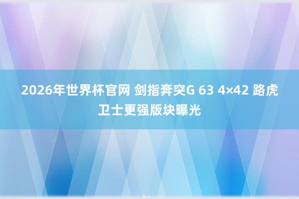 2026年世界杯官网 剑指奔突G 63 4×42 路虎卫士更强版块曝光
