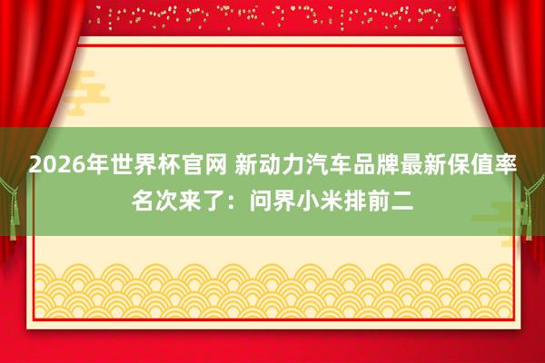 2026年世界杯官网 新动力汽车品牌最新保值率名次来了：问界小米排前二