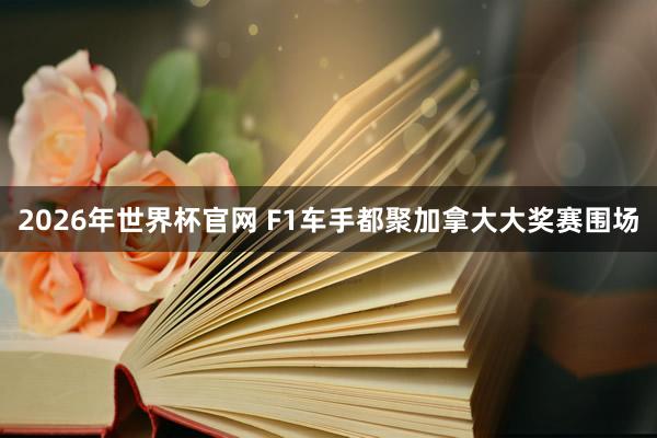 2026年世界杯官网 F1车手都聚加拿大大奖赛围场