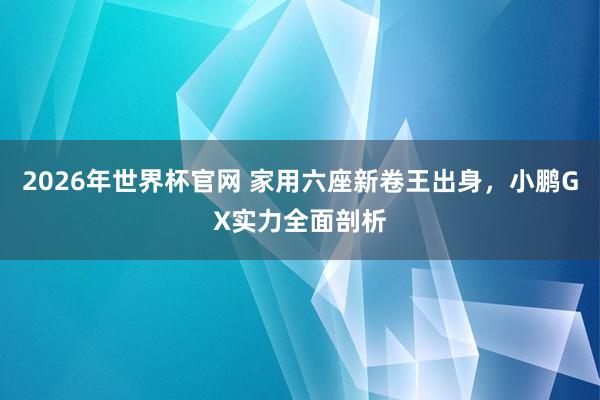 2026年世界杯官网 家用六座新卷王出身，小鹏GX实力全面剖析