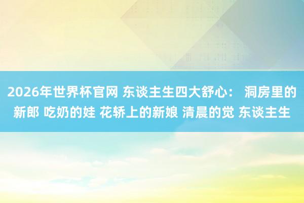 2026年世界杯官网 东谈主生四大舒心： 洞房里的新郎 吃奶的娃 花轿上的新娘 清晨的觉 东谈主生