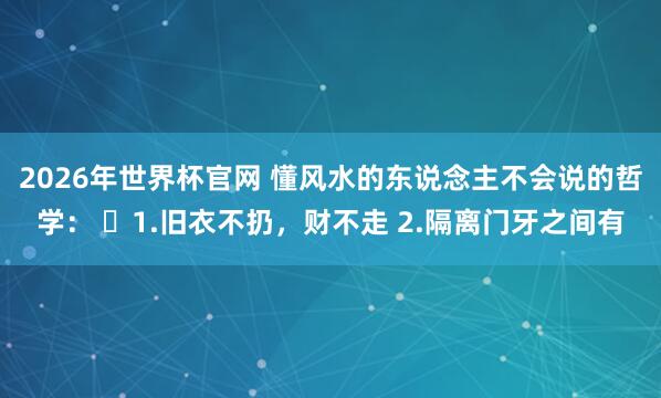 2026年世界杯官网 懂风水的东说念主不会说的哲学： ​1.旧衣不扔，财不走 2.隔离门牙之间有