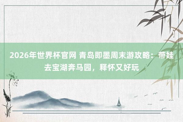 2026年世界杯官网 青岛即墨周末游攻略：带娃去宝湖奔马园，释怀又好玩