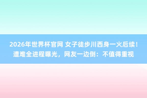 2026年世界杯官网 女子徒步川西身一火后续！遭难全进程曝光，网友一边倒：不值得重视