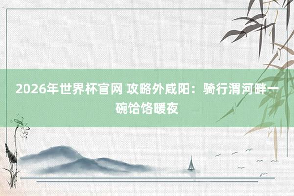 2026年世界杯官网 攻略外咸阳：骑行渭河畔一碗饸饹暖夜