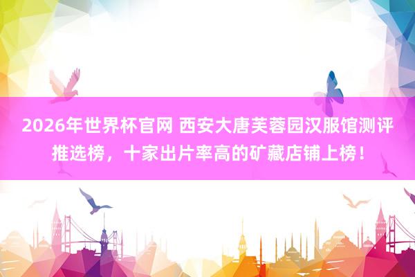 2026年世界杯官网 西安大唐芙蓉园汉服馆测评推选榜，十家出片率高的矿藏店铺上榜！