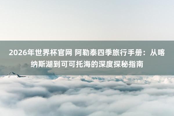 2026年世界杯官网 阿勒泰四季旅行手册：从喀纳斯湖到可可托海的深度探秘指南