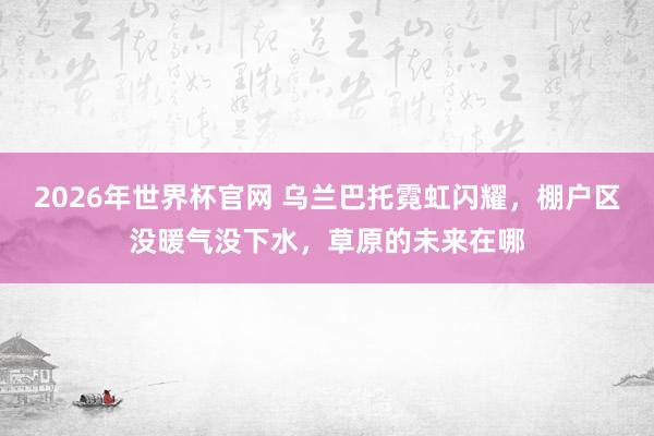 2026年世界杯官网 乌兰巴托霓虹闪耀，棚户区没暖气没下水，草原的未来在哪