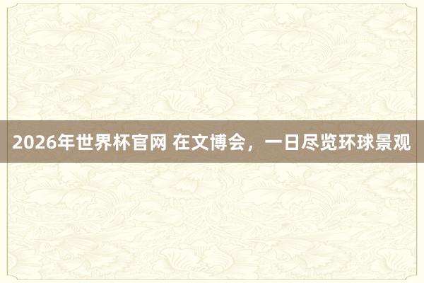 2026年世界杯官网 在文博会，一日尽览环球景观