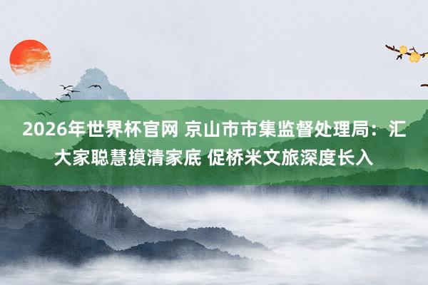 2026年世界杯官网 京山市市集监督处理局：汇大家聪慧摸清家底 促桥米文旅深度长入