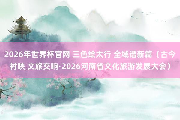 2026年世界杯官网 三色绘太行 全域谱新篇（古今衬映 文旅交响·2026河南省文化旅游发展大会）
