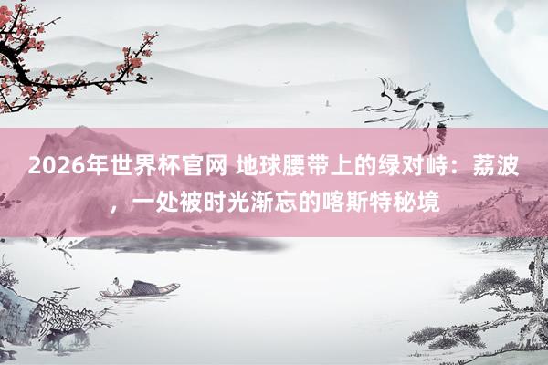 2026年世界杯官网 地球腰带上的绿对峙：荔波，一处被时光渐忘的喀斯特秘境