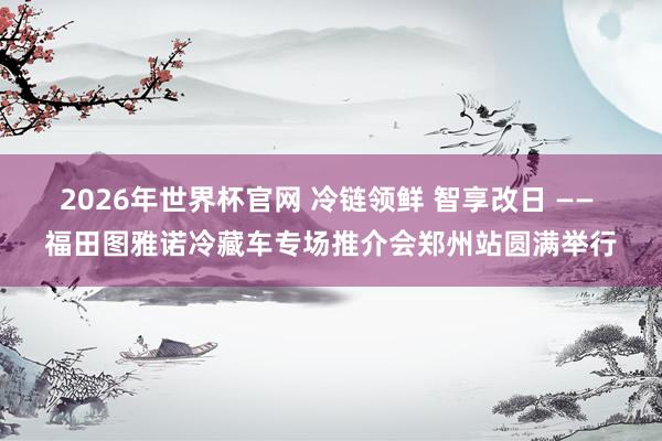 2026年世界杯官网 冷链领鲜 智享改日 —— 福田图雅诺冷藏车专场推介会郑州站圆满举行