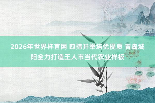 2026年世界杯官网 四措并举培优提质 青岛城阳全力打造王人市当代农业样板