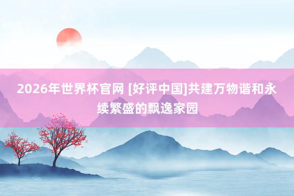 2026年世界杯官网 [好评中国]共建万物谐和永续繁盛的飘逸家园