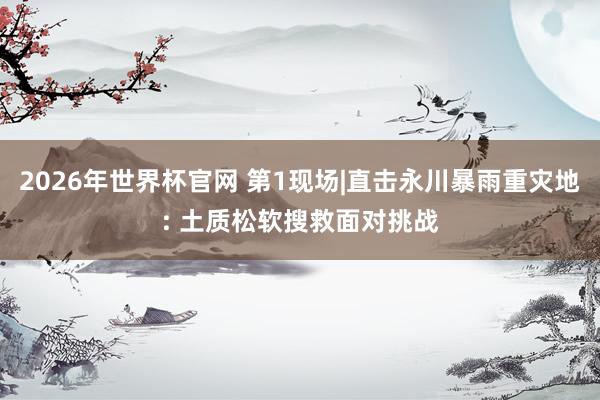 2026年世界杯官网 第1现场|直击永川暴雨重灾地: 土质松软搜救面对挑战