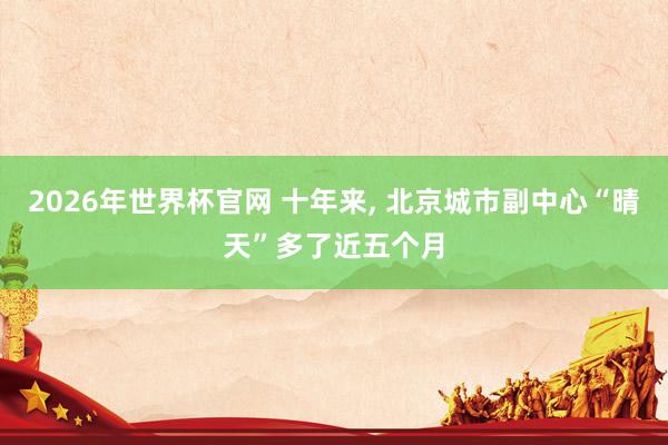 2026年世界杯官网 十年来， 北京城市副中心“晴天”多了近五个月