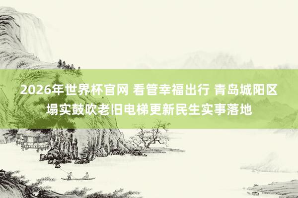 2026年世界杯官网 看管幸福出行 青岛城阳区塌实鼓吹老旧电梯更新民生实事落地