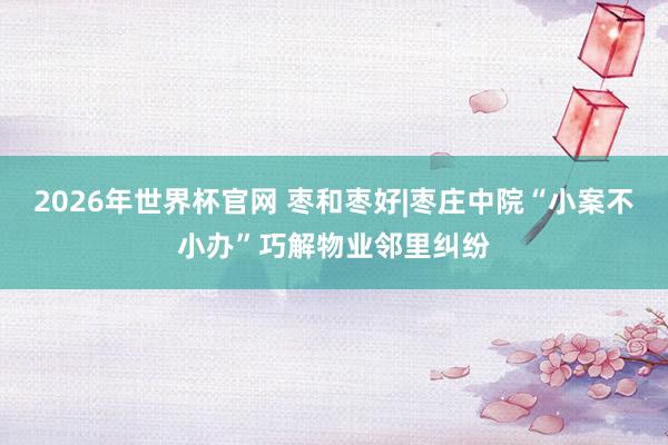 2026年世界杯官网 枣和枣好|枣庄中院“小案不小办”巧解物业邻里纠纷
