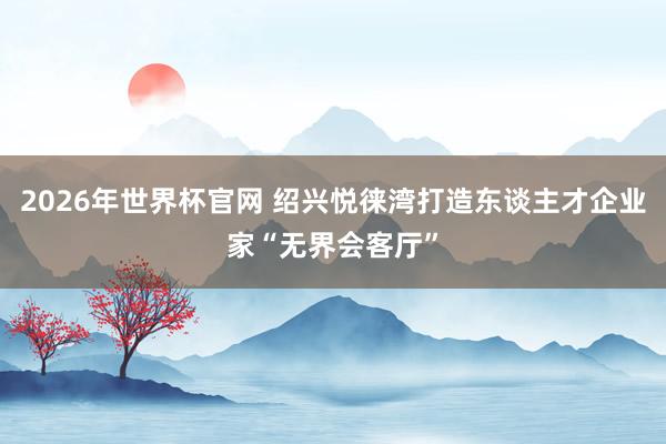 2026年世界杯官网 绍兴悦徕湾打造东谈主才企业家“无界会客厅”