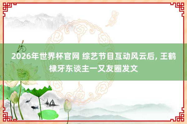 2026年世界杯官网 综艺节目互动风云后， 王鹤棣牙东谈主一又友圈发文