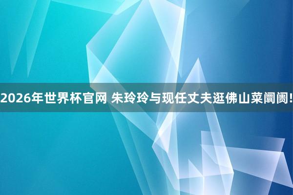 2026年世界杯官网 朱玲玲与现任丈夫逛佛山菜阛阓!