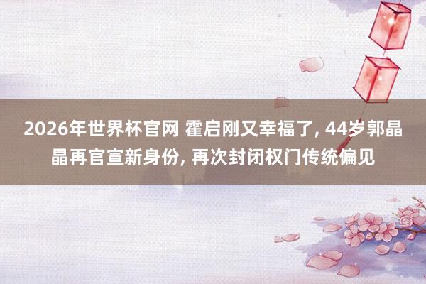 2026年世界杯官网 霍启刚又幸福了， 44岁郭晶晶再官宣新身份， 再次封闭权门传统偏见