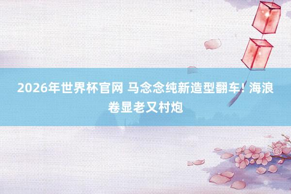 2026年世界杯官网 马念念纯新造型翻车! 海浪卷显老又村炮
