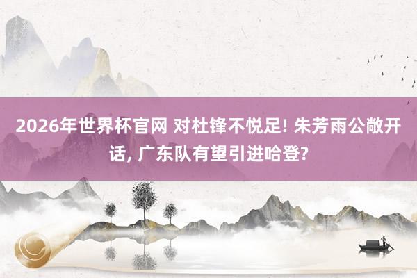 2026年世界杯官网 对杜锋不悦足! 朱芳雨公敞开话， 广东队有望引进哈登?