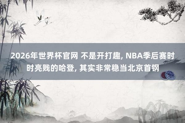 2026年世界杯官网 不是开打趣， NBA季后赛时时亮贱的哈登， 其实非常稳当北京首钢