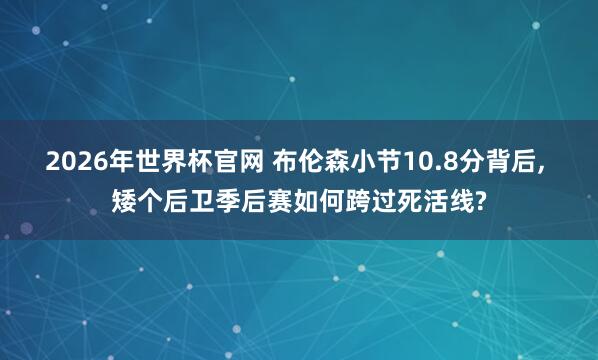2026年世界杯官网 布伦森小节10.8分背后， 矮个后卫季后赛如何跨过死活线?