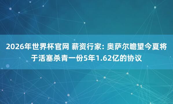 2026年世界杯官网 薪资行家: 奥萨尔瞻望今夏将于活塞杀青一份5年1.62亿的协议