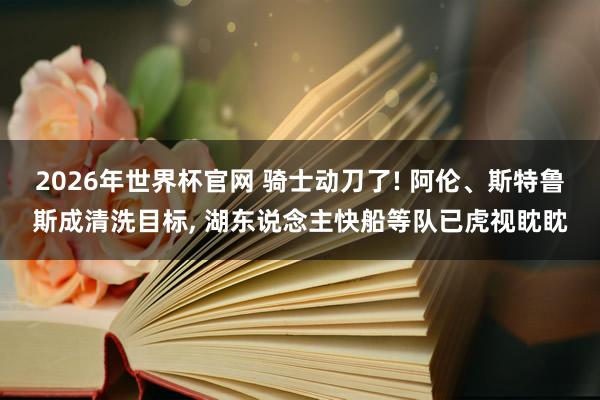 2026年世界杯官网 骑士动刀了! 阿伦、斯特鲁斯成清洗目标， 湖东说念主快船等队已虎视眈眈