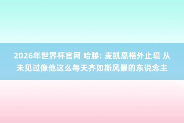 2026年世界杯官网 哈滕: 麦凯恩格外止境 从未见过像他这么每天齐如斯风景的东说念主