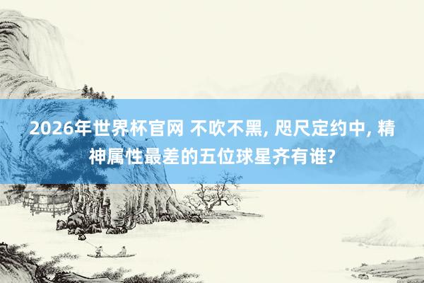 2026年世界杯官网 不吹不黑， 咫尺定约中， 精神属性最差的五位球星齐有谁?